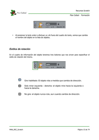 Recursos Scratch

                                                                           Plan Ceibal - Formación




   •   Al presionar la tecla enter o efectuar un clic fuera del cuadro de texto, vemos que cambia
       el nombre del objeto en la lista de objetos.




Estilos de rotación

En el cuadro de información del objeto tenemos tres botones que nos sirven para especificar el
estilo de rotación del mismo.




                  Giro habilitado: El objeto rota a medida que cambia de dirección.

                  Solo mirar izquierda - derecha: el objeto mira hacia la izquierda o
                  hacia la derecha.


                  No gire: el objeto nunca rota, aun cuando cambie de dirección.




MAN_REC_Scratch                                                                     Página 15 de 74
 