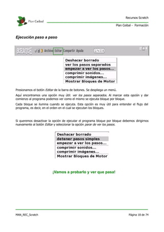 Recursos Scratch

                                                                        Plan Ceibal - Formación



Ejecución paso a paso




Presionamos el botón Editar de la barra de botones. Se despliega un menú.
Aquí encontramos una opción muy útil: ver los pasos separados. Al marcar esta opción y dar
comienzo al programa podemos ver como el mismo se ejecuta bloque por bloque.
Cada bloque se ilumina cuando se ejecuta. Esta opción es muy útil para entender el flujo del
programa, es decir, en el orden en el cual se ejecutan los bloques.



Si queremos desactivar la opción de ejecutar el programa bloque por bloque debemos dirigirnos
nuevamente al botón Editar y seleccionar la opción parar de ver los pasos.




                          ¡Vamos a probarlo y ver que pasa!




MAN_REC_Scratch                                                                  Página 18 de 74
 