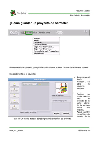 Recursos Scratch

                                                                         Plan Ceibal - Formación



¿Cómo guardar un proyecto de Scratch?




Una vez creado un proyecto, para guardarlo utilizaremos el botón Guardar de la barra de botones.


El procedimiento es el siguiente:
                                                                              •    Presionamos el
                                                                                   botón
                                                                                   Guardar . Se
                                                                                   abre        la
                                                                                   siguiente
                                                                                   ventana:


                                                                             •     Elegimos       un
                                                                                   nuevo nombre
                                                                                   para            el
                                                                                   proyecto. En la
                                                                                   parte     inferior
                                                                                   de la ventana
                                                                                   vemos         una
                                                                                   etiqueta,
                                                                                   Nuevo nombre
                                                                                   de archivo, a la
                                                                                   derecha de la
     cual hay un cuadro de texto donde ingresamos el nombre del proyecto.




MAN_REC_Scratch                                                                     Página 19 de 74
 