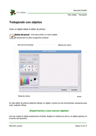 Recursos Scratch

                                                                            Plan Ceibal - Formación



Trabajando con objetos

Crear un objeto desde el editor de pintura

       Botón del pincel - sirve para pintar un nuevo objeto.
       Al presionarlo se abre la siguiente ventana:



          Barra de herramientas                                Botones de control




           Paleta de colores                                                            Lienzo



En este editor de pintura podemos dibujar un objeto. Cuenta con las herramientas necesarias para
crear cualquier dibujo.


                           ¡Experimenta y crea nuevos objetos!

Una vez creado el objeto presionamos el botón Aceptar, la ventana se cierra y el objeto aparece en
el centro del escenario.



MAN_REC_Scratch                                                                       Página 22 de 74
 