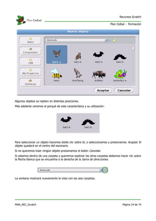 Recursos Scratch

                                                                          Plan Ceibal - Formación




Algunos objetos se repiten en distintas posiciones.
Más adelante veremos el porqué de esta característica y su utilización:




Para seleccionar un objeto hacemos doble clic sobre él, o seleccionamos y presionamos Aceptar. El
objeto quedará en el centro del escenario.
Si no queremos traer ningún objeto presionamos el botón Cancelar.
Si estamos dentro de una carpeta y queremos explorar las otras carpetas debemos hacer clic sobre
la flecha blanca que se encuentra a la derecha de la barra de direcciones.




La ventana mostrará nuevamente la vista con las seis carpetas.




MAN_REC_Scratch                                                                    Página 24 de 74
 