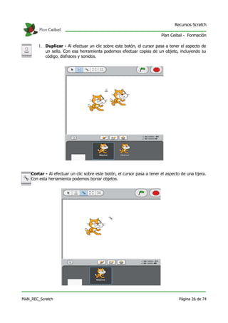Recursos Scratch

                                                                          Plan Ceibal - Formación

        1. Duplicar - Al efectuar un clic sobre este botón, el cursor pasa a tener el aspecto de
           un sello. Con esa herramienta podemos efectuar copias de un objeto, incluyendo su
           código, disfraces y sonidos.




    Cortar - Al efectuar un clic sobre este botón, el cursor pasa a tener el aspecto de una tijera.
    Con esta herramienta podemos borrar objetos.




MAN_REC_Scratch                                                                     Página 26 de 74
 