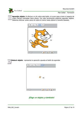 Recursos Scratch

                                                                        Plan Ceibal - Formación

     Agrandar objeto: Al efectuar un clic sobre este botón, el cursor pasa a tener el aspecto de
     cuatro flechas orientadas hacia afuera. Con esta herramienta podemos agrandar objetos.
     Debemos efectuar varias veces clic sobre el mismo hasta obtener el tamaño deseado.




    Reducir objeto: representa la operación opuesta al botón de agrandar.




                             ¡Elige un objeto y cámbialo!



MAN_REC_Scratch                                                                  Página 27 de 74
 
