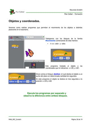 Recursos Scratch

                                                                       Plan Ceibal - Formación



Objetos y coordenadas.

Veremos como realizar programas que permitan el movimiento de los objetos a distintas
posiciones en el escenario.




                                           Trabajamos con los bloques de la familia
                                           Movimiento comenzando de esta manera:
                                              •   ir a x: valor y: valor.




                                           Este programa traslada al objeto a las
                                           coordenadas que le indicamos: x:130, y:100 .


                               Ahora vemos el bloque deslizar, el cual desliza el objeto a un
                               punto del plano en determinada cantidad de segundos.
                               En este programa el objeto se desliza en tres segundos a la
                               posición x:130 y:100.




                     Ejecuta los programas por separado y
                  observa la diferencia entre ambos bloques.




MAN_REC_Scratch                                                                 Página 28 de 74
 