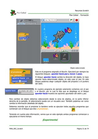 Recursos Scratch

                                                                        Plan Ceibal - Formación




                                                                         Objeto seleccionado

                              Este es el programa asignado al tiburón. Ejecutará por siempre los
                              siguientes bloques: apuntar hacia pez y mover 1 paso.
                              El bloque apuntar hacia cambia la dirección del objeto, lo hace
                              apuntar hacia determinado objeto, en este caso el pez. En este
                              bloque podemos elegir cualquier objeto del proyecto o el puntero
                              del ratón.


                              En nuestro programa de ejemplo solamente contamos con el pez
                              y el tiburón, por lo cual la lista que se despliega en el bloque
                              apuntar hacia muestra las opciones apuntador del ratón y pez.

Para cambiar de objeto debemos seleccionarlo desde la zona de objetos, en la parte inferior
derecha de la pantalla. Al seleccionarlo queda con un recuadro azul. También podemos ver como
cambia la información detallada del objeto.
Debemos recordar que al presionar la bandera verde se ejecutan todos aquellos programas que
comienzan con el bloque que dice al presionar .


Teniendo en cuenta esta información, vemos que en este ejemplo ambos programas comienzan a
ejecutarse al mismo tiempo.
                                      ¡Experimenta!


MAN_REC_Scratch                                                                  Página 31 de 74
 