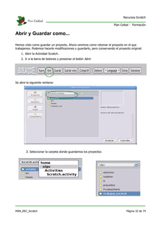 Recursos Scratch

                                                                         Plan Ceibal - Formación


Abrir y Guardar como...

Hemos visto como guardar un proyecto. Ahora veremos como retomar el proyecto en el que
trabajamos. Podemos hacerle modificaciones y guardarlo, pero conservando el proyecto original:
    1. Abrir la Actividad Scratch.
    2. Ir a la barra de botones y presionar el botón Abrir.




Se abre la siguiente ventana:




        3. Seleccionar la carpeta donde guardamos los proyectos:




MAN_REC_Scratch                                                                   Página 32 de 74
 