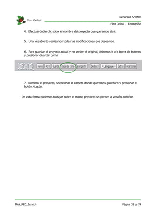 Recursos Scratch

                                                                         Plan Ceibal - Formación

      4. Efectuar doble clic sobre el nombre del proyecto que queremos abrir.


      5. Una vez abierto realizamos todas las modificaciones que deseamos.


      6. Para guardar el proyecto actual y no perder el original, debemos ir a la barra de botones
      y presionar Guardar como.




      7. Nombrar el proyecto, seleccionar la carpeta donde queremos guardarlo y presionar el
      botón Aceptar.


    De esta forma podemos trabajar sobre el mismo proyecto sin perder la versión anterior.




MAN_REC_Scratch                                                                    Página 33 de 74
 