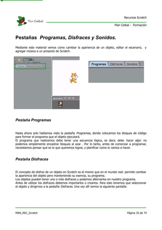 Recursos Scratch

                                                                         Plan Ceibal - Formación



Pestañas Programas, Disfraces y Sonidos.
Mediante este material vemos como cambiar la apariencia de un objeto, editar el escenario, y
agregar música a un proyecto de Scratch.




Pestaña Programas


Hasta ahora solo habíamos visto la pestaña Programas, donde colocamos los bloques de código
para formar el programa que el objeto ejecutará.
El programa que realicemos debe tener una secuencia lógica, es decir, debe hacer algo: no
podemos simplemente encastrar bloques al azar . Por lo tanto, antes de comenzar a programar,
necesitamos pensar qué es lo que queremos lograr, y planificar como lo vamos a hacer.


Pestaña Disfraces


El concepto de disfraz de un objeto en Scratch es el mismo que en el mundo real: permite cambiar
la apariencia del objeto pero manteniendo su esencia, su programa.
Los objetos pueden tener uno o más disfraces y podemos alternarlos en nuestro programa.
Antes de utilizar los disfraces debemos importarlos o crearlos. Para esto tenemos que seleccionar
el objeto y dirigirnos a la pestaña Disfraces. Una vez allí vemos la siguiente pantalla:




MAN_REC_Scratch                                                                   Página 35 de 74
 
