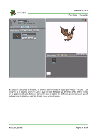 Recursos Scratch

                                                                       Plan Ceibal - Formación




En algunas versiones de Scratch, si tenemos seleccionado el objeto por defecto - el gato - , al
dirigirnos a la pestaña Disfraces vemos que hay dos disfraces. La diferencia entre ambos radica
en la posición del gato. Esto nos demuestra que al aplicar los disfraces, podemos hacer que el
gato cambie de posición, creando de este modo una animación.




MAN_REC_Scratch                                                                 Página 36 de 74
 