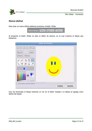 Recursos Scratch

                                                                     Plan Ceibal - Formación



Nuevo disfraz

Para crear un nuevo disfraz debemos presionar el botón Pintar.




Al presionar el botón Pintar, se abre el editor de pintura, en el cual creamos el dibujo que
deseamos.




Una vez terminado el dibujo hacemos un clic en el botón Aceptar y el dibujo se agrega como
disfraz del objeto.




MAN_REC_Scratch                                                               Página 37 de 74
 
