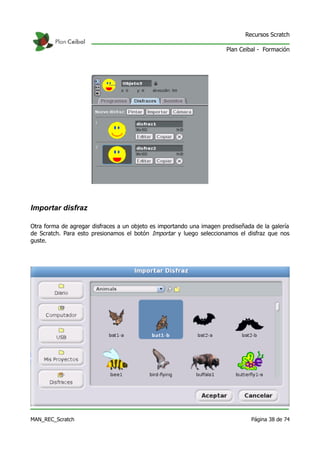 Recursos Scratch

                                                                       Plan Ceibal - Formación




Importar disfraz

Otra forma de agregar disfraces a un objeto es importando una imagen prediseñada de la galería
de Scratch. Para esto presionamos el botón Importar y luego seleccionamos el disfraz que nos
guste.




MAN_REC_Scratch                                                                 Página 38 de 74
 