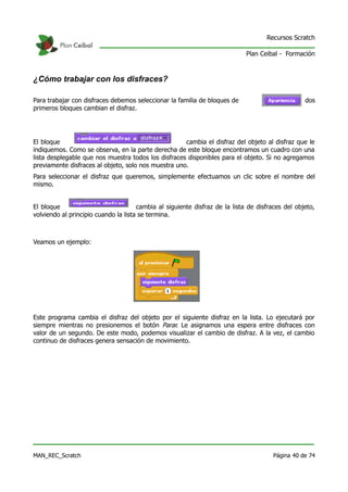 Recursos Scratch

                                                                             Plan Ceibal - Formación



¿Cómo trabajar con los disfraces?

Para trabajar con disfraces debemos seleccionar la familia de bloques de                  :   los dos
primeros bloques cambian el disfraz.




El bloque                                            cambia el disfraz del objeto al disfraz que le
indiquemos. Como se observa, en la parte derecha de este bloque encontramos un cuadro con una
lista desplegable que nos muestra todos los disfraces disponibles para el objeto. Si no agregamos
previamente disfraces al objeto, solo nos muestra uno.
Para seleccionar el disfraz que queremos, simplemente efectuamos un clic sobre el nombre del
mismo.


El bloque                             cambia al siguiente disfraz de la lista de disfraces del objeto,
volviendo al principio cuando la lista se termina.



Veamos un ejemplo:




Este programa cambia el disfraz del objeto por el siguiente disfraz en la lista. Lo ejecutará por
siempre mientras no presionemos el botón Parar. Le asignamos una espera entre disfraces con
valor de un segundo. De este modo, podemos visualizar el cambio de disfraz. A la vez, el cambio
continuo de disfraces genera sensación de movimiento.




MAN_REC_Scratch                                                                        Página 40 de 74
 