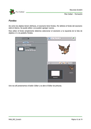 Recursos Scratch

                                                                            Plan Ceibal - Formación



Fondos

Asi como los objetos tienen disfraces, el escenario tiene fondos. Por defecto el fondo del escenario
está en blanco. Se puede editar o se pueden agregar nuevos.
Para editar el fondo simplemente debemos seleccionar el escenario a la izquierda de la lista de
objetos e ir a la pestaña Fondos.




Una vez allí presionamos el botón Editar y se abre el Editor de pinturas.




MAN_REC_Scratch                                                                      Página 41 de 74
 