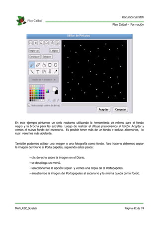 Recursos Scratch

                                                                        Plan Ceibal - Formación




En este ejemplo pintamos un cielo nocturno utilizando la herramienta de relleno para el fondo
negro y la brocha para las estrellas. Luego de realizar el dibujo presionamos el botón Aceptar y
vemos el nuevo fondo del escenario. Es posible tener más de un fondo e incluso alternarlos, lo
cual veremos más adelante.


También podemos utilizar una imagen o una fotografía como fondo. Para hacerlo debemos copiar
la imagen del Diario al Porta papeles, siguiendo estos pasos:


          • clic derecho sobre la imagen en el Diario.
          • se despliega un menú.
          • seleccionamos la opción Copiar y vemos una copia en el Portapapeles.
          • arrastramos la imagen del Portapapeles al escenario y la misma queda como fondo.




MAN_REC_Scratch                                                                    Página 42 de 74
 