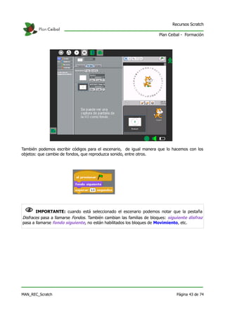 Recursos Scratch

                                                                     Plan Ceibal - Formación




También podemos escribir códigos para el escenario, de igual manera que lo hacemos con los
objetos: que cambie de fondos, que reproduzca sonido, entre otros.




 N IMPORTANTE: cuando está seleccionado el escenario podemos notar que la pestaña
Disfraces pasa a llamarse Fondos. También cambian las familias de bloques: siguiente disfraz
pasa a llamarse fondo siguiente, no están habilitados los bloques de Movimiento, etc.




MAN_REC_Scratch                                                               Página 43 de 74
 