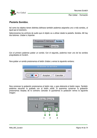 Recursos Scratch

                                                                          Plan Ceibal - Formación



Pestaña Sonidos.

Así como los objetos tienen distintos disfraces también podemos asignarles uno o más sonidos, al
igual que al escenario.
Seleccionamos los archivos de audio que el objeto va a utilizar desde la pestaña Sonidos. Allí hay
dos botones: Grabar e Importar.




Con el primero podemos grabar un sonido. Con el segundo, podemos traer uno de los sonidos
pregrabados en Scratch.


Para grabar un sonido presionamos el botón Grabar y vemos la siguiente ventana:




Para comenzar la grabación presionamos el botón rojo, y para detenerla el botón negro. También
podemos escuchar lo grabado con el botón verde. Si queremos conservar la grabación
presionamos Aceptar, de lo contrario Cancelar. Si guardamos la grabación vemos la siguiente
imagen:




                                          1       2        3



MAN_REC_Scratch                                                                     Página 44 de 74
 