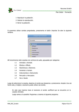 Recursos Scratch

                                                                          Plan Ceibal - Formación


            1- Reproducir la grabación.
            2- Detener la reproducción.
            3- Borrar la grabación.




Si queremos utilizar sonidos pregrabados, presionamos el botón Importar. Se abre la siguiente
ventana:




Allí encontramos siete carpetas con archivos de audio, agrupadas por categorias:
          1.1     Animales o Animals.
          1.2     Efectos o Effects.
          1.3     Electrónicos o Electronic.
          1.4     Humanos o Human.
          1.5     Instrumentos o Instruments.
          1.6     Percusión o Percussion.
          1.7     Voz o Vocals.


Luego de seleccionar la carpeta, elegimos el sonido que deseamos y presionamos Aceptar. Una vez
hecho esto, el objeto o escenario puede utilizar ese sonido.


       En este caso traemos hacia el escenario el sonido wolfHowl que se encuentra en la
       carpeta Animales.
       Luego vamos a la pestaña Programas y creamos el siguiente programa:




MAN_REC_Scratch                                                                      Página 45 de 74
 