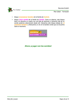 Recursos Scratch

                                                                     Plan Ceibal - Formación


      •   bloque al presionar bandera de la familia de Control.
      •   bloque tocar sonido de la familia de Sonido. Como se observa, este bloque
          tiene a la derecha un cuadro con una lista de opciones; si tenemos más de un
          sonido podemos seleccionarlo desde allí. Colocamos este bloque debajo de al
          presionar bandera y efectuamos un clic en la bandera verde que se encuentra
          sobre el escenario.




                         Ahora ¡a jugar con los sonidos!




MAN_REC_Scratch                                                               Página 46 de 74
 