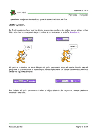 Recursos Scratch

                                                                             Plan Ceibal - Formación

repeticiones se ejecutarán tan rápido que solo veremos el resultado final.


Hablar y pensar...

En Scratch podemos hacer que los objetos se expresen mediante los globos que se utilizan en las
historietas. Los bloques para trabajar con ellos se encuentran en la pestaña Apariencia.




Al ejecutar cualquiera de estos bloques el globo permanece sobre el objeto durante todo el
programa. Si queremos que el objeto diga o piense algo durante un tiempo determinado podemos
utilizar los siguientes bloques:




Por defecto, el globo permanecerá sobre el objeto durante dos segundos, aunque podemos
modificar este valor.




MAN_REC_Scratch                                                                       Página 48 de 74
 