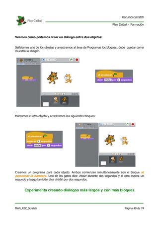 Recursos Scratch

                                                                      Plan Ceibal - Formación



Veamos como podemos crear un diálogo entre dos objetos:


Señalamos uno de los objetos y arrastramos al área de Programas los bloques; debe quedar como
muestra la imagen.




Marcamos el otro objeto y arrastramos los siguientes bloques:




Creamos un programa para cada objeto. Ambos comienzan simultáneamente con el bloque al
presionar la bandera. Uno de los gatos dice ¡Hola! durante dos segundos y el otro espera un
segundo y luego también dice ¡Hola! por dos segundos.


       Experimenta creando diálogos más largos y con más bloques.



MAN_REC_Scratch                                                                Página 49 de 74
 
