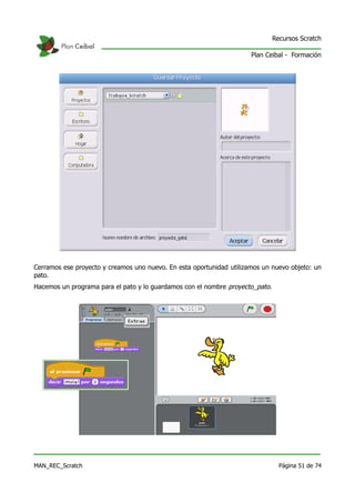Recursos Scratch

                                                                      Plan Ceibal - Formación




Cerramos ese proyecto y creamos uno nuevo. En esta oportunidad utilizamos un nuevo objeto: un
pato.
Hacemos un programa para el pato y lo guardamos con el nombre proyecto_pato.




MAN_REC_Scratch                                                                  Página 51 de 74
 