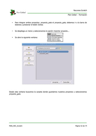 Recursos Scratch

                                                                        Plan Ceibal - Formación



   •   Para integrar ambos proyectos: proyecto_pato el proyecto_gato, debemos ir a la barra de
       botones y presionar el botón Extras.


   •   Se despliega un menú y seleccionamos la opción importar proyecto...


   •   Se abre la siguiente ventana:




Desde esta ventana buscamos la carpeta donde guardamos nuestros proyectos y seleccionamos
proyecto_gato.




MAN_REC_Scratch                                                                  Página 52 de 74
 