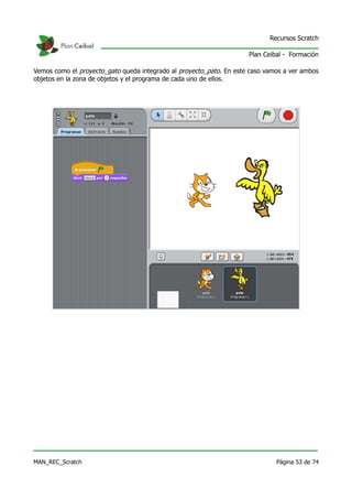 Recursos Scratch

                                                                     Plan Ceibal - Formación

Vemos como el proyecto_gato queda integrado al proyecto_pato. En este caso vamos a ver ambos
objetos en la zona de objetos y el programa de cada uno de ellos.




MAN_REC_Scratch                                                               Página 53 de 74
 