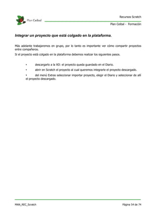 Recursos Scratch

                                                                           Plan Ceibal - Formación



Integrar un proyecto que está colgado en la plataforma.

Más adelante trabajaremos en grupo, por lo tanto es importante ver cómo compartir proyectos
entre compañeros.
Si el proyecto está colgado en la plataforma debemos realizar los siguientes pasos.


        •      descargarlo a la XO: el proyecto queda guardado en el Diario.
        •      abrir en Scratch el proyecto al cual queremos integrarle el proyecto descargado.
        •      del menú Extras seleccionar importar proyecto, elegir el Diario y seleccionar de allí
        el proyecto descargado.




MAN_REC_Scratch                                                                       Página 54 de 74
 