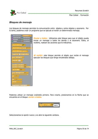Recursos Scratch

                                                                       Plan Ceibal - Formación



Bloques de mensaje

Los bloques de mensaje permiten la comunicación entre objetos y entre objetos y escenario. Por
lo tanto, podemos crear un programa que se ejecute al recibir un determinado mensaje.



                             Enviar a todos: Utilizamos este bloque para que el objeto pueda
                             enviar un mensaje a todos los demás y al escenario. Éstos, al
                             recibirlo, realizan las acciones que le indicamos.




                             Al recibir: este bloque permite al objeto que recibe el mensaje
                             ejecutar los bloques que tenga encastrados debajo.




Podemos utilizar un mensaje creándolo primero. Para crearlo, presionamos en la flecha que se
encuentra en el bloque enviar a todos.




Seleccionamos la opción nuevo y se abre la siguiente ventana.




MAN_REC_Scratch                                                                 Página 59 de 74
 