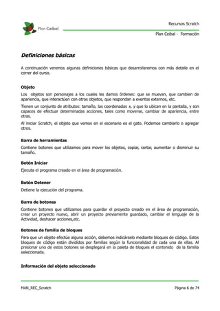 Recursos Scratch

                                                                         Plan Ceibal - Formación




Definiciones básicas

A continuación veremos algunas definiciones básicas que desarrollaremos con más detalle en el
correr del curso.


Objeto
Los objetos son personajes a los cuales les damos órdenes: que se muevan, que cambien de
apariencia, que interactúen con otros objetos, que respondan a eventos externos, etc.
Tienen un conjunto de atributos: tamaño, las coordenadas x, y que lo ubican en la pantalla, y son
capaces de efectuar determinadas acciones, tales como moverse, cambiar de apariencia, entre
otras.
Al iniciar Scratch, el objeto que vemos en el escenario es el gato. Podemos cambiarlo o agregar
otros.


Barra de herramientas
Contiene botones que utilizamos para mover los objetos, copiar, cortar, aumentar o disminuir su
tamaño.

Botón Iniciar
Ejecuta el programa creado en el área de programación.


Botón Detener
Detiene la ejecución del programa.


Barra de botones
Contiene botones que utilizamos para guardar el proyecto creado en el área de programación,
crear un proyecto nuevo, abrir un proyecto previamente guardado, cambiar el lenguaje de la
Actividad, deshacer acciones,etc.

Botones de familia de bloques
Para que un objeto efectúe alguna acción, debemos indicárselo mediante bloques de código. Estos
bloques de código están divididos por familias según la funcionalidad de cada una de ellas. Al
presionar uno de estos botones se desplegará en la paleta de bloques el contenido de la familia
seleccionada.


Información del objeto seleccionado




MAN_REC_Scratch                                                                    Página 6 de 74
 