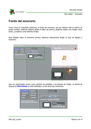 Recursos Scratch

                                                                       Plan Ceibal - Formación



Fondo del escenario

Como vimos en materiales anteriores, el fondo del escenario, que por defecto está en blanco, se
puede cambiar. Podemos editarlo desde el editor de pintura, podemos utilizar una imagen como
fondo, o podemos crear distintos fondos.


Para trabajar sobre el escenario primero debemos seleccionarlo desde la zona de objetos y
escenario.




Una vez seleccionado vemos como cambian las pestañas y los bloques de código. La familia de
bloques de Movimiento no está habilitada y en las otras hay variaciones.




MAN_REC_Scratch                                                                  Página 61 de 74
 