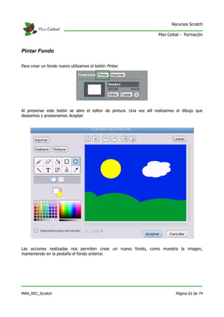 Recursos Scratch

                                                                    Plan Ceibal - Formación



Pintar Fondo

Para crear un fondo nuevo utilizamos el botón Pintar.




Al presionar este botón se abre el editor de pintura. Una vez allí realizamos el dibujo que
deseamos y presionamos Aceptar.




Las acciones realizadas nos permiten crear un nuevo fondo, como muestra la imagen,
manteniendo en la pestaña el fondo anterior.




MAN_REC_Scratch                                                              Página 62 de 74
 