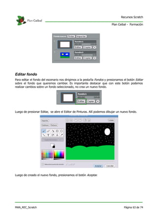 Recursos Scratch

                                                                          Plan Ceibal - Formación




Editar fondo
Para editar el fondo del escenario nos dirigimos a la pestaña Fondos y presionamos el botón Editar
sobre el fondo que queremos cambiar. Es importante destacar que con este botón podemos
realizar cambios sobre un fondo seleccionado, no crea un nuevo fondo.




Luego de presionar Editar, se abre el Editor de Pinturas. Allí podemos dibujar un nuevo fondo.




Luego de creado el nuevo fondo, presionamos el botón Aceptar.




MAN_REC_Scratch                                                                     Página 63 de 74
 