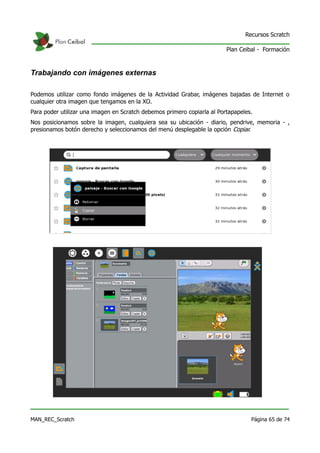 Recursos Scratch

                                                                         Plan Ceibal - Formación



Trabajando con imágenes externas

Podemos utilizar como fondo imágenes de la Actividad Grabar, imágenes bajadas de Internet o
cualquier otra imagen que tengamos en la XO.
Para poder utilizar una imagen en Scratch debemos primero copiarla al Portapapeles.
Nos posicionamos sobre la imagen, cualquiera sea su ubicación - diario, pendrive, memoria - ,
presionamos botón derecho y seleccionamos del menú desplegable la opción Copiar.




MAN_REC_Scratch                                                                   Página 65 de 74
 