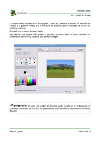 Recursos Scratch

                                                                      Plan Ceibal - Formación



La imagen queda copiada en el Portapapeles. Desde allí, podemos arrastrarla al escenario de
Scratch, a la pestaña Fondos, o a la miniatura del escenario que se encuentra en la zona de
objetos y escenario.
De esta forma, creamos un nuevo fondo.
Para obtener una imagen más grande o pequeña, podemos editar el fondo utilizando las
herramientas de Reducir y Agrandar, para ajustar la imagen.




NIMPORTANTE: al bajar una imagen de Internet queda copiada en el Portapapeles. Si
queremos conservarla en el Diario, nos posicionarnos sobre la misma y seleccionamos la opción
Guardar.




MAN_REC_Scratch                                                                Página 66 de 74
 