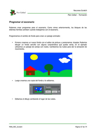 Recursos Scratch

                                                                      Plan Ceibal - Formación



Programar el escenario

Podemos crear programas para el escenario. Como vimos anteriormente, los bloques de las
distintas familias cambian cuando trabajamos con el escenario.


Programamos el cambio de fondo para crear un paisaje animado:


   •   Primero creamos un nuevo fondo con el editor de pintura y presionamos Aceptar. Podemos
       dibujar un fondo sencillo con alguna característica que pueda variar, en el ejemplo
       utilizamos un paisaje de campo con nubes. Cambiamos las nubes para dar la sensación de
       movimiento.




   •   Luego creamos una copia del fondo y lo editamos.




   •   Editamos el dibujo cambiando el lugar de las nubes.




MAN_REC_Scratch                                                                Página 67 de 74
 
