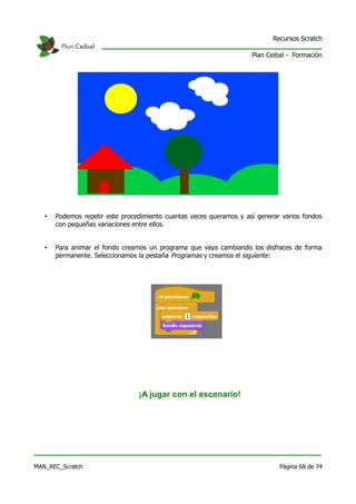 Recursos Scratch

                                                                     Plan Ceibal - Formación




   •   Podemos repetir este procedimiento cuantas veces queramos y así generar varios fondos
       con pequeñas variaciones entre ellos.


   •   Para animar el fondo creamos un programa que vaya cambiando los disfraces de forma
       permanente. Seleccionamos la pestaña Programas y creamos el siguiente:




                                 ¡A jugar con el escenario!




MAN_REC_Scratch                                                               Página 68 de 74
 
