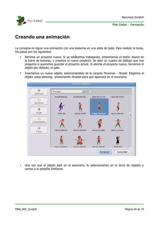 Recursos Scratch

                                                                           Plan Ceibal - Formación



Creando una animación

La consigna es lograr una animación con una bailarina en una pista de baile. Para realizar la tarea,
los pasos son los siguientes:
   •   Abrimos un proyecto nuevo. Si ya estábamos trabajando, presionamos el botón Nuevo en
       la barra de botones, y creamos el nuevo proyecto. Se abre un cuadro de diálogo que nos
       pregunta si queremos guardar el proyecto actual. Al abrirse el proyecto nuevo, borramos el
       objeto por defecto, el gato.
   •   Insertamos un nuevo objeto, seleccionándolo de la carpeta Personas - People. Elegimos el
       objeto cassy-dancing, presionando Aceptar para que aparezca en el escenario.




   •   Una vez que el objeto está en el escenario, lo seleccionamos en la Zona de objetos y
       vamos a la pestaña Disfraces.




MAN_REC_Scratch                                                                      Página 69 de 74
 