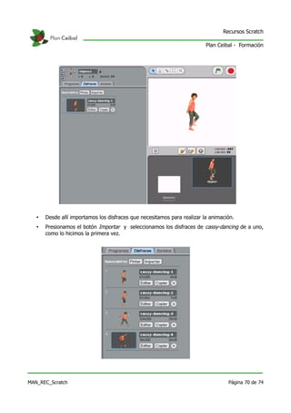 Recursos Scratch

                                                                          Plan Ceibal - Formación




   •   Desde allí importamos los disfraces que necesitamos para realizar la animación.
   •   Presionamos el botón Importar y seleccionamos los disfraces de cassy-dancing de a uno,
       como lo hicimos la primera vez.




MAN_REC_Scratch                                                                    Página 70 de 74
 