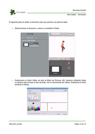 Recursos Scratch

                                                                            Plan Ceibal - Formación



El siguiente paso es editar el escenario para que parezca una pista de baile.


   •   Seleccionamos el escenario y vamos a la pestaña Fondos.




   •   Presionamos el botón Editar: se abre el Editor de Pinturas. Allí, trazamos utilizando líneas
       un damero para simular el piso de baile. Con la herramienta de relleno, finalizamos el findo
       pintando el dibujo.




MAN_REC_Scratch                                                                      Página 72 de 74
 