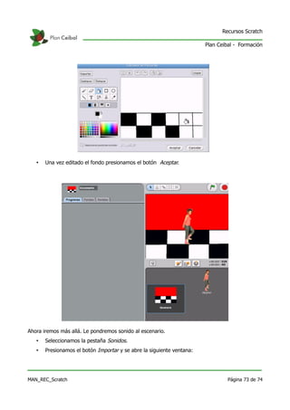 Recursos Scratch

                                                                       Plan Ceibal - Formación




   •   Una vez editado el fondo presionamos el botón Aceptar.




Ahora iremos más allá. Le pondremos sonido al escenario.
   •   Seleccionamos la pestaña Sonidos.
   •   Presionamos el botón Importar y se abre la siguiente ventana:




MAN_REC_Scratch                                                                 Página 73 de 74
 