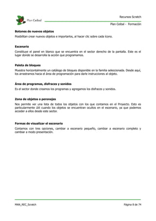 Recursos Scratch

                                                                             Plan Ceibal - Formación

Botones de nuevos objetos
Posibilitan crear nuevos objetos e importarlos, al hacer clic sobre cada ícono.


Escenario
Constituye el panel en blanco que se encuentra en el sector derecho de la pantalla. Este es el
lugar donde se desarrolla la acción que programamos.


Paleta de bloques
Muestra horizontalmente un catálogo de bloques disponible en la familia seleccionada. Desde aquí,
los arrastramos hacia el área de programación para darle instrucciones al objeto.


Área de programas, disfraces y sonidos
Es el sector donde creamos los programas y agregamos los disfraces y sonidos.


Zona de objetos o peronajes
Nos permite ver una lista de todos los objetos con los que contamos en el Proyecto. Esto es
particularmente útil cuando los objetos se encuentran ocultos en el escenario, ya que podemos
acceder a ellos desde este sector.



Formas de visualizar el escenario
Contamos con tres opciones, cambiar a escenario pequeño, cambiar a escenario completo y
cambiar a modo presentación.




MAN_REC_Scratch                                                                        Página 8 de 74
 