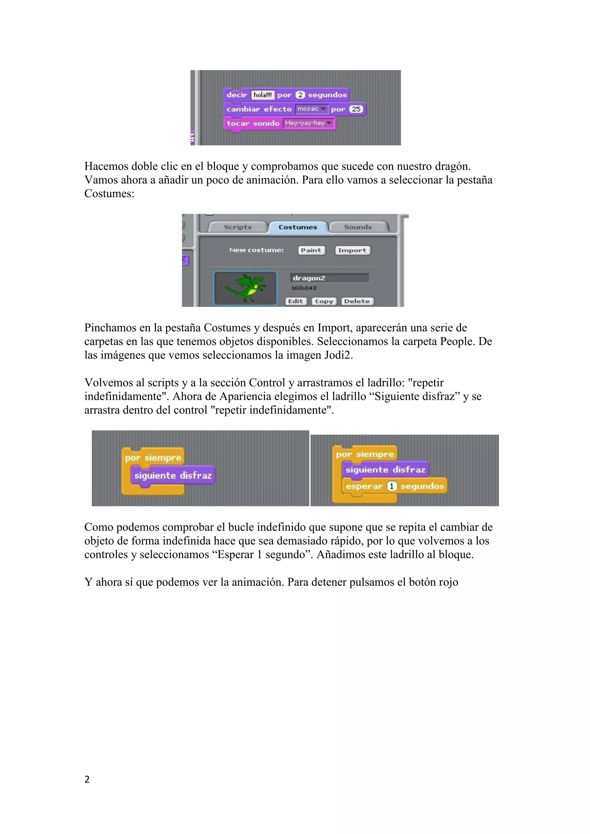 2
Hacemos doble clic en el bloque y comprobamos que sucede con nuestro dragón.
Vamos ahora a añadir un poco de animación. Para ello vamos a seleccionar la pestaña
Costumes:
Pinchamos en la pestaña Costumes y después en Import, aparecerán una serie de
carpetas en las que tenemos objetos disponibles. Seleccionamos la carpeta People. De
las imágenes que vemos seleccionamos la imagen Jodi2.
Volvemos al scripts y a la sección Control y arrastramos el ladrillo: "repetir
indefinidamente". Ahora de Apariencia elegimos el ladrillo “Siguiente disfraz” y se
arrastra dentro del control "repetir indefinidamente".
Como podemos comprobar el bucle indefinido que supone que se repita el cambiar de
objeto de forma indefinida hace que sea demasiado rápido, por lo que volvemos a los
controles y seleccionamos “Esperar 1 segundo”. Añadimos este ladrillo al bloque.
Y ahora sí que podemos ver la animación. Para detener pulsamos el botón rojo
 