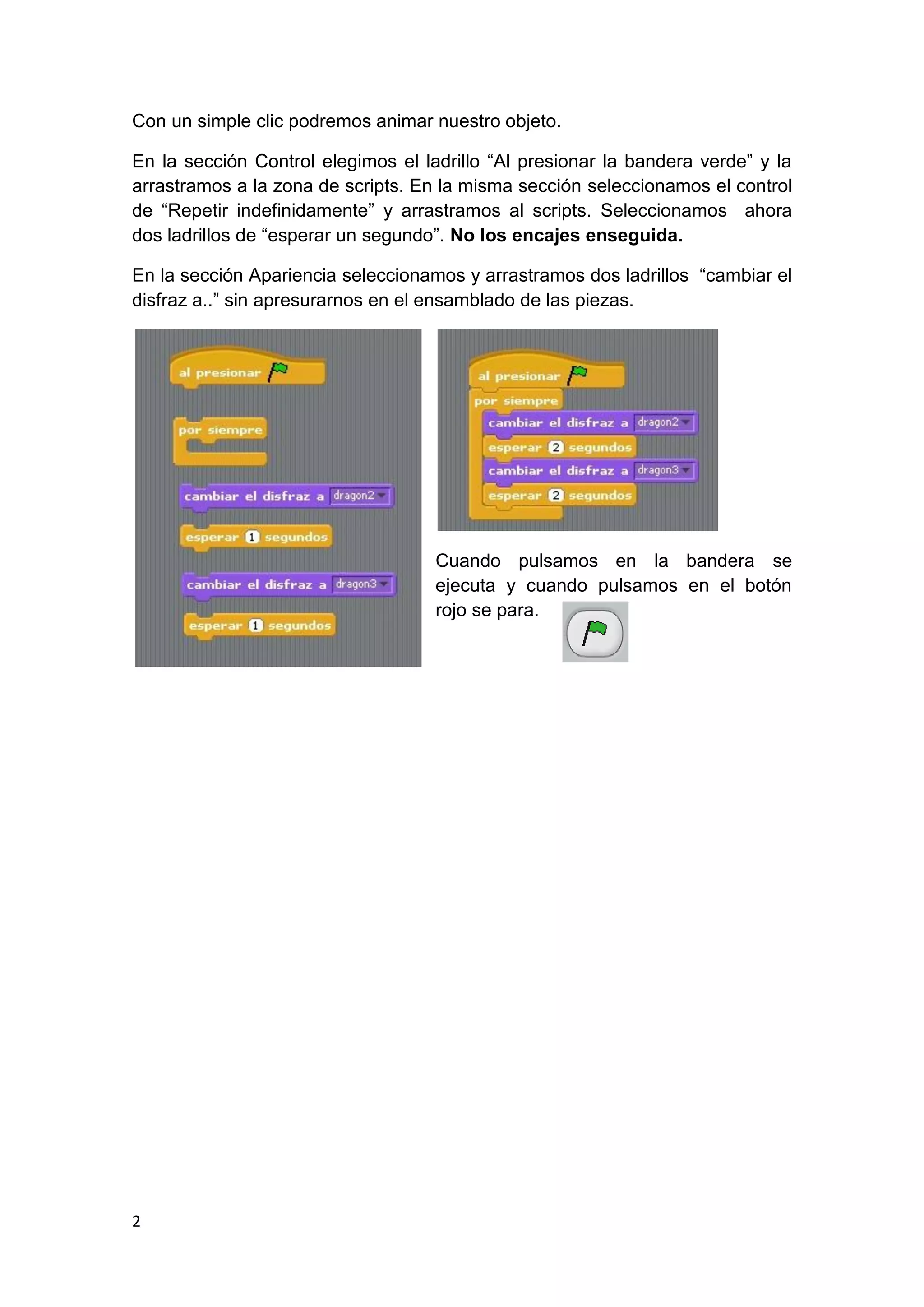 2
Con un simple clic podremos animar nuestro objeto.
En la sección Control elegimos el ladrillo “Al presionar la bandera verde” y la
arrastramos a la zona de scripts. En la misma sección seleccionamos el control
de “Repetir indefinidamente” y arrastramos al scripts. Seleccionamos ahora
dos ladrillos de “esperar un segundo”. No los encajes enseguida.
En la sección Apariencia seleccionamos y arrastramos dos ladrillos “cambiar el
disfraz a..” sin apresurarnos en el ensamblado de las piezas.
Cuando pulsamos en la bandera se
ejecuta y cuando pulsamos en el botón
rojo se para.
 