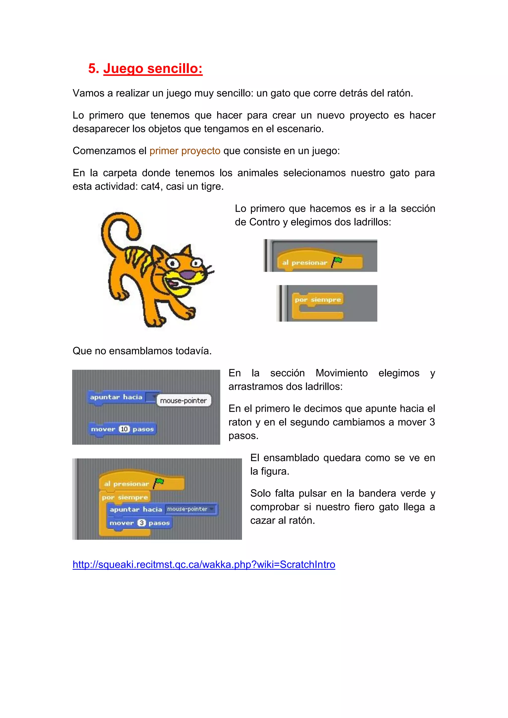 5. Juego sencillo:
Vamos a realizar un juego muy sencillo: un gato que corre detrás del ratón.
Lo primero que tenemos que hacer para crear un nuevo proyecto es hacer
desaparecer los objetos que tengamos en el escenario.
Comenzamos el primer proyecto que consiste en un juego:
En la carpeta donde tenemos los animales selecionamos nuestro gato para
esta actividad: cat4, casi un tigre.
Lo primero que hacemos es ir a la sección
de Contro y elegimos dos ladrillos:
Que no ensamblamos todavía.
En la sección Movimiento elegimos y
arrastramos dos ladrillos:
En el primero le decimos que apunte hacia el
raton y en el segundo cambiamos a mover 3
pasos.
El ensamblado quedara como se ve en
la figura.
Solo falta pulsar en la bandera verde y
comprobar si nuestro fiero gato llega a
cazar al ratón.
http://squeaki.recitmst.qc.ca/wakka.php?wiki=ScratchIntro
 