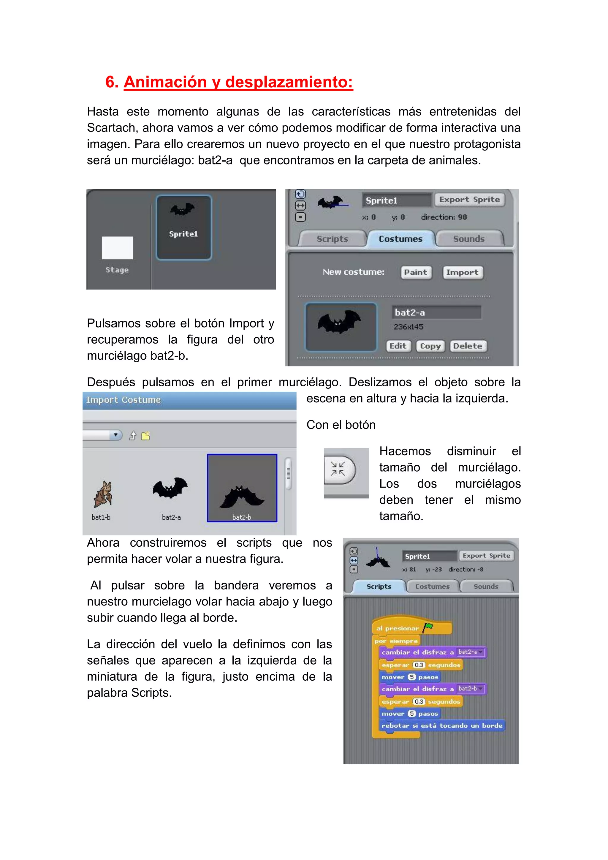 6. Animación y desplazamiento:
Hasta este momento algunas de las características más entretenidas del
Scartach, ahora vamos a ver cómo podemos modificar de forma interactiva una
imagen. Para ello crearemos un nuevo proyecto en el que nuestro protagonista
será un murciélago: bat2-a que encontramos en la carpeta de animales.
Pulsamos sobre el botón Import y
recuperamos la figura del otro
murciélago bat2-b.
Después pulsamos en el primer murciélago. Deslizamos el objeto sobre la
escena en altura y hacia la izquierda.
Con el botón
Hacemos disminuir el
tamaño del murciélago.
Los dos murciélagos
deben tener el mismo
tamaño.
Ahora construiremos el scripts que nos
permita hacer volar a nuestra figura.
Al pulsar sobre la bandera veremos a
nuestro murcielago volar hacia abajo y luego
subir cuando llega al borde.
La dirección del vuelo la definimos con las
señales que aparecen a la izquierda de la
miniatura de la figura, justo encima de la
palabra Scripts.
 