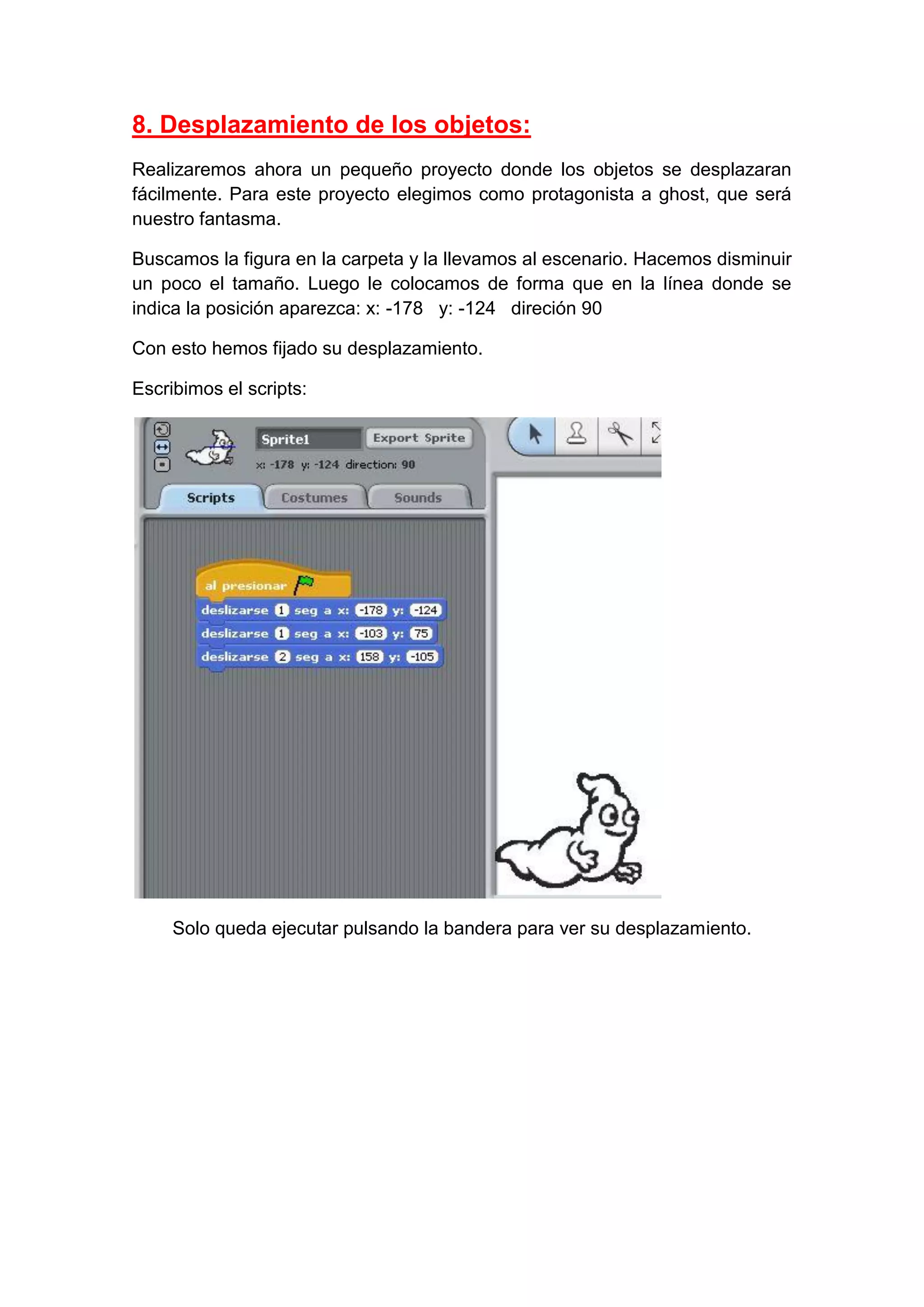 8. Desplazamiento de los objetos:
Realizaremos ahora un pequeño proyecto donde los objetos se desplazaran
fácilmente. Para este proyecto elegimos como protagonista a ghost, que será
nuestro fantasma.
Buscamos la figura en la carpeta y la llevamos al escenario. Hacemos disminuir
un poco el tamaño. Luego le colocamos de forma que en la línea donde se
indica la posición aparezca: x: -178 y: -124 direción 90
Con esto hemos fijado su desplazamiento.
Escribimos el scripts:
Solo queda ejecutar pulsando la bandera para ver su desplazamiento.
 