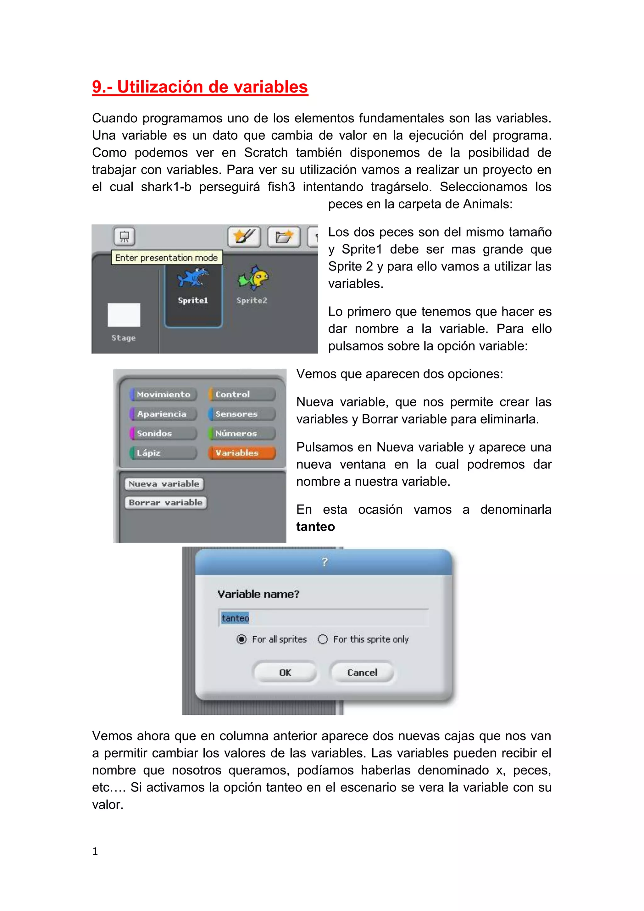 1
9.- Utilización de variables
Cuando programamos uno de los elementos fundamentales son las variables.
Una variable es un dato que cambia de valor en la ejecución del programa.
Como podemos ver en Scratch también disponemos de la posibilidad de
trabajar con variables. Para ver su utilización vamos a realizar un proyecto en
el cual shark1-b perseguirá fish3 intentando tragárselo. Seleccionamos los
peces en la carpeta de Animals:
Los dos peces son del mismo tamaño
y Sprite1 debe ser mas grande que
Sprite 2 y para ello vamos a utilizar las
variables.
Lo primero que tenemos que hacer es
dar nombre a la variable. Para ello
pulsamos sobre la opción variable:
Vemos que aparecen dos opciones:
Nueva variable, que nos permite crear las
variables y Borrar variable para eliminarla.
Pulsamos en Nueva variable y aparece una
nueva ventana en la cual podremos dar
nombre a nuestra variable.
En esta ocasión vamos a denominarla
tanteo
Vemos ahora que en columna anterior aparece dos nuevas cajas que nos van
a permitir cambiar los valores de las variables. Las variables pueden recibir el
nombre que nosotros queramos, podíamos haberlas denominado x, peces,
etc…. Si activamos la opción tanteo en el escenario se vera la variable con su
valor.
 