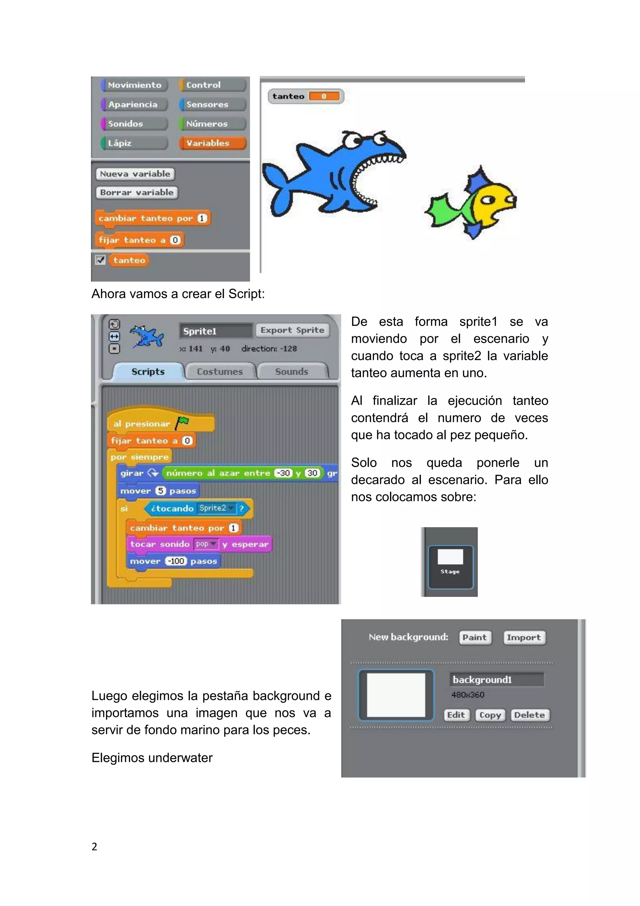 2
Ahora vamos a crear el Script:
De esta forma sprite1 se va
moviendo por el escenario y
cuando toca a sprite2 la variable
tanteo aumenta en uno.
Al finalizar la ejecución tanteo
contendrá el numero de veces
que ha tocado al pez pequeño.
Solo nos queda ponerle un
decarado al escenario. Para ello
nos colocamos sobre:
Luego elegimos la pestaña background e
importamos una imagen que nos va a
servir de fondo marino para los peces.
Elegimos underwater
 