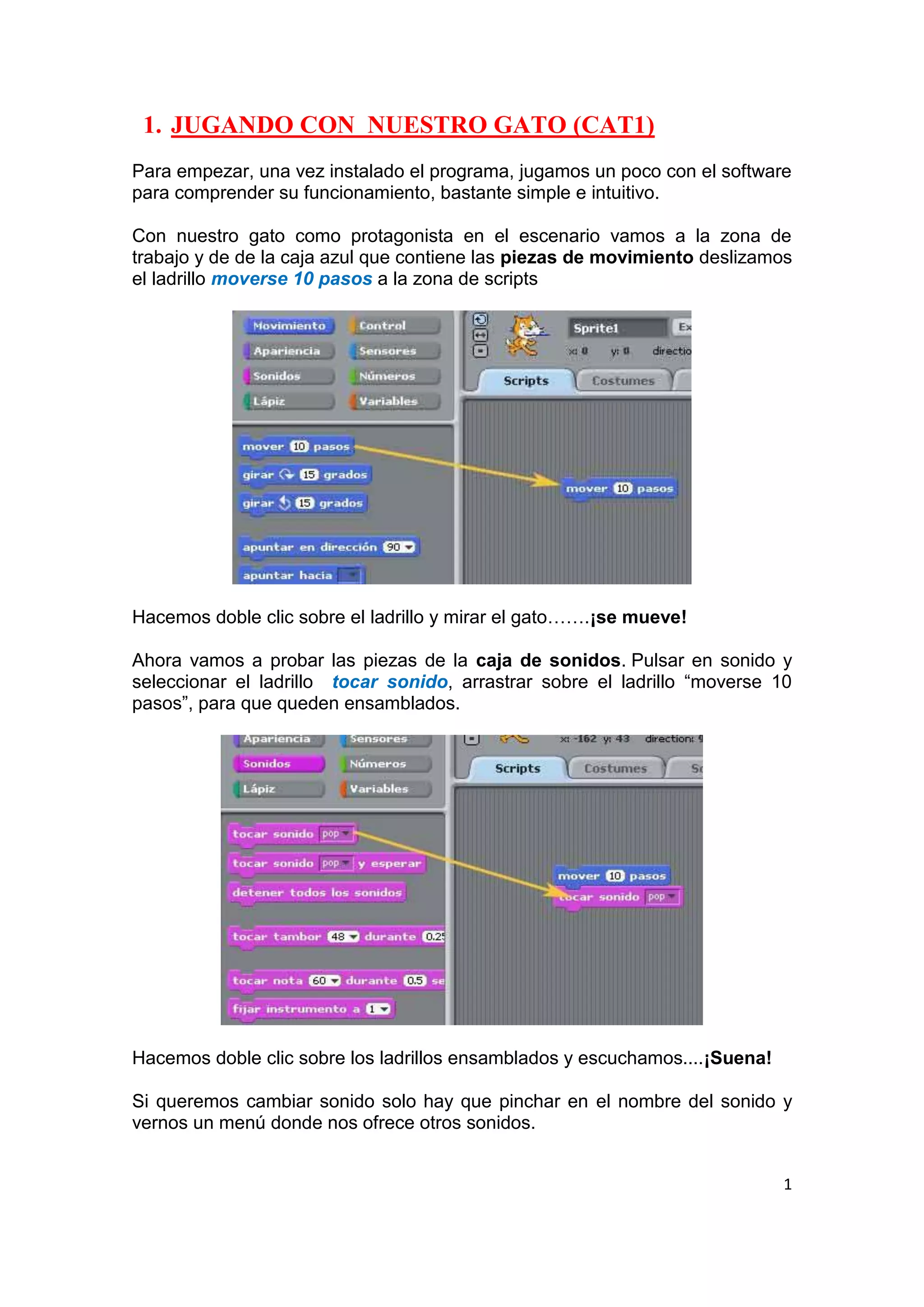 1
1. JUGANDO CON NUESTRO GATO (CAT1)
Para empezar, una vez instalado el programa, jugamos un poco con el software
para comprender su funcionamiento, bastante simple e intuitivo.
Con nuestro gato como protagonista en el escenario vamos a la zona de
trabajo y de de la caja azul que contiene las piezas de movimiento deslizamos
el ladrillo moverse 10 pasos a la zona de scripts
Hacemos doble clic sobre el ladrillo y mirar el gato…….¡se mueve!
Ahora vamos a probar las piezas de la caja de sonidos. Pulsar en sonido y
seleccionar el ladrillo tocar sonido, arrastrar sobre el ladrillo “moverse 10
pasos”, para que queden ensamblados.
Hacemos doble clic sobre los ladrillos ensamblados y escuchamos....¡Suena!
Si queremos cambiar sonido solo hay que pinchar en el nombre del sonido y
vernos un menú donde nos ofrece otros sonidos.
 